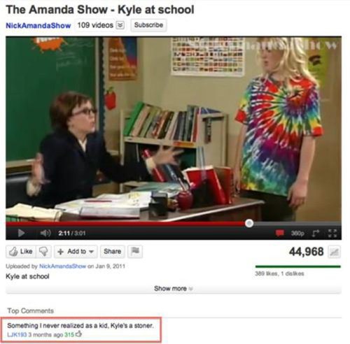 youtube comment The Amanda Show Kyle at school NickAmanda Show 109 videos Subscribe 211 44,968 Add to Uploaded by Nick Amanda Show on Jan. 2011 Kyle at school 5001 Show more Top Something I never realized as a kid. Kyle's a stoner, UK10 3 months ago 3150