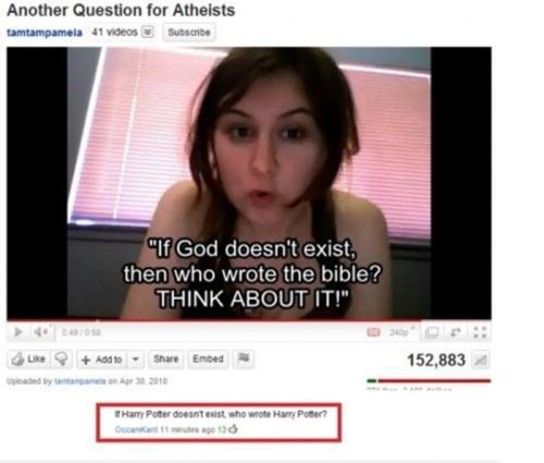 youtube comment if god doesn t exist then - Another Question for Atheists tamtampamela 41 videos Subscribe "If God doesn't exist, then who wrote the bible? Think About It!" Add to Embed 152,883 Harry Potter doesnt exist who wrote Harry Potter? Cocawe 130