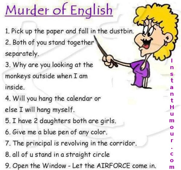 one line english jokes - Murder of English 1. Pick up the paper and fall in the dustbin. 2. Both of you stand together separately. 3. Why are you looking at the monkeys outside when I am inside. 4. Will you hang the calendar or else I will hang myself. 5.