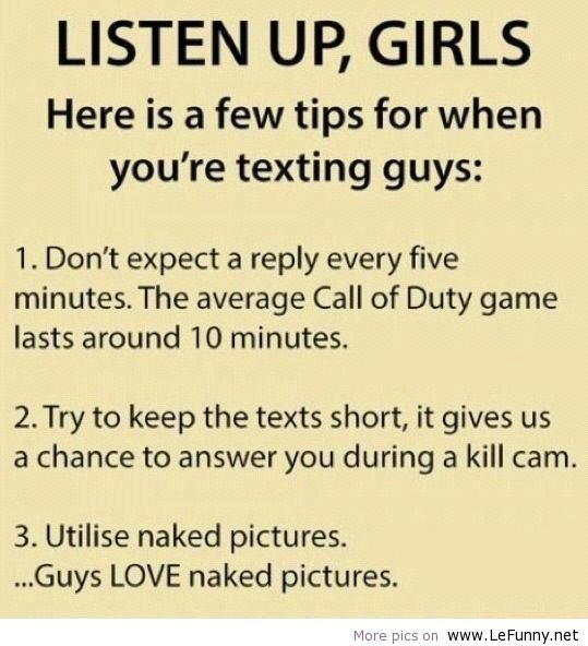 jokes funny quotes - Listen Up, Girls Here is a few tips for when you're texting guys 1. Don't expect a every five minutes. The average Call of Duty game lasts around 10 minutes. 2. Try to keep the texts short, it gives us a chance to answer you during a 