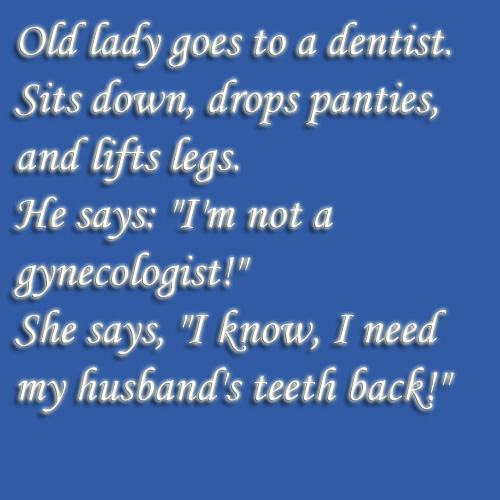 funny n dirty jokes - Old lady goes to a dentist. Sits down, drops panties, and lifts legs. He says "I'm not a gynecologist!" She says, "I know, I need my husband's teeth back!"