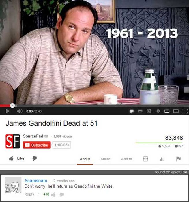 hilarious comments - 1961 2013 0 0.09 Bood James Gandolfini Dead at 51 SourceFed 1,987 videos 83,846 165,537 97 Subscribe 1,106,873 About Add to all found on epictu.be Scamspam 2 months ago Don't worry, he'll return as Gandolfini the White. 418
