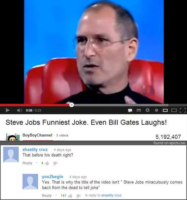funniest youtube comment ever - 0.08 Steve Jobs Funniest Joke. Even Bill Gates Laughs! BoyBoy Channel 5 videos 5,192,407 found on epictu.be shastity cruz 4 days ago That before his death right? 4 e 3 you2begin 4 days ago Yes. That is why the title of the 