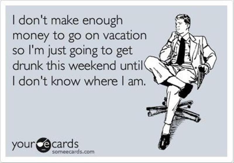 hear what you re saying - I don't make enough money to go on vacation so I'm just going to get drunk this weekend until I don't know where I am. your ce cards someecards.com