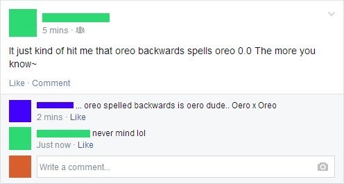 humanity is doomed - 5 mins It just kind of hit me that oreo backwards spells oreo 0.0 The more you know Comment ... oreo spelled backwards is oero dude.. Oero x Oreo 2 mins. never mind lol Just now. Write a comment...