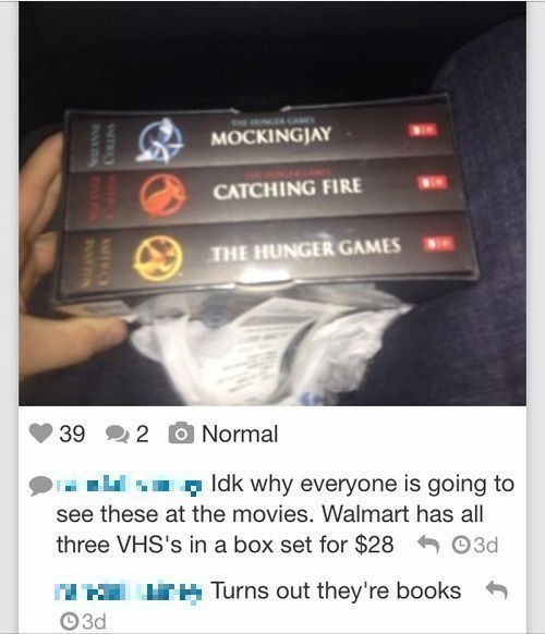 things dumb people say - Mockingjay Catching Fire The Hunger Games 39 22 Normal Idk why everyone is going to see these at the movies. Walmart has all three Vhs's in a box set for $28 3 d H u h Turns out they're books 3d