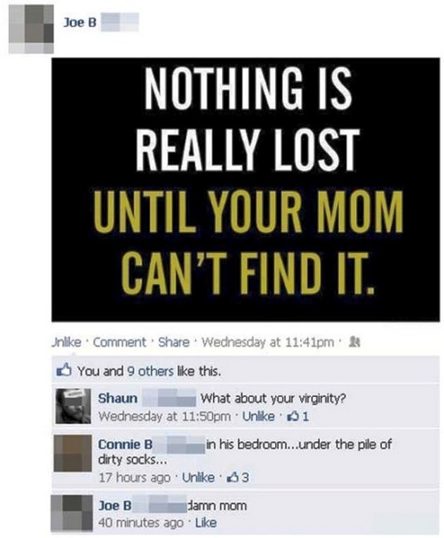 best facebook fails - Joe B Joe B Nothing Is Really Lost Until Your Mom Can'T Find It. Un Comment Wednesday at pm & You and 9 others this. Shaun What about your virginity? Wednesday at pm Un 61 Connie B in his bedroom...under the pile of dirty socks... 17