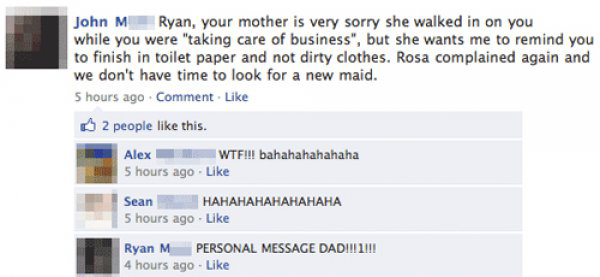 awesome facebook status - John M Ryan, your mother is very sorry she walked in on you while you were taking care of business", but she wants me to remind you to finish in toilet paper and not dirty clothes. Rosa complained again and we don't have time to 