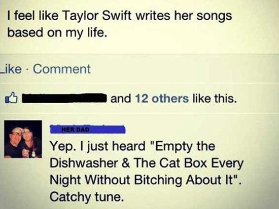 parents owning their child - I feel Taylor Swift writes her songs based on my life. Comment and 12 others this. Her Dad Yep. I just heard "Empty the Dishwasher & The Cat Box Every Night Without Bitching About It". Catchy tune.