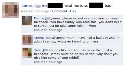 awesome facebook status - bad! James my head hurts so about an hour ago Comment. Debra J James, please do not use that word on your facebook. You have family who read this, you don't need to curse, just go take some Advil. Mom about an hour ago James J. W