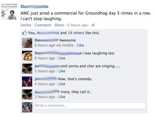 facebook status confessions - Amc just aired a commercial for Groundhog day 3times in a row. I can't stop laughing. Un Comment 6 hours ago You, Al ered and 19 others this. Demu Awesome 6 hours ago via mobile. Dam I was laughing too. 6 hours ago Jaul a nd 