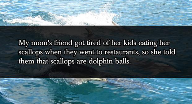 lies your parents told you as kids - My mom's friend got tired of her kids eating her scallops when they went to restaurants, so she told them that scallops are dolphin balls.