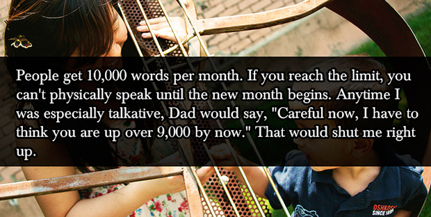 f - People get 10,000 words per month. If you reach the limit, you can't physically speak until the new month begins. Anytime I was especially talkative, Dad would say, "Careful now, I have to think you are up over 9,000 by now." That would shut me right 