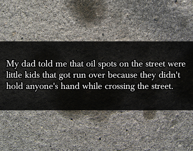lies your parents told you as a kid - My dad told me that oil spots on the street were little kids that got run over because they didn't hold anyone's hand while crossing the street.