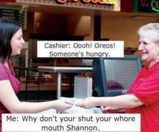 shut your mouth shannon - Uuu Cashier Oooh! Oreos! Someone's hungry. Me Why don't your shut your whore mouth Shannon.
