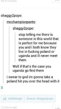 borderline pun - 3479 notes shaggy2pope mcchampionpants shaggy2pope stop telling me there is someone in this world that is perfect for me because you and i both know they live in fucking poland or uganda and ill never meet them Well if that's the case you