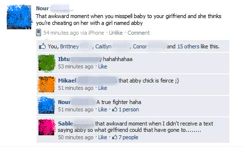 cheating facebook post - Nour That awkward moment when you misspell baby to your girlfriend and she thinks you're cheating on her with a girl named abby 54 minutes ago via iPhone . Un Comment and 15 others this. You, Brittney Caitlyn Conor Ibtu hahahhahaa