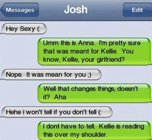 caught cheating text - Messages Josh Edit Hey Sexy Umm this is Anna. I'm pretty sure that was meant for Kellie. You know, Kellie, your girlfriend? Nope. It was mean for you Well that changes things, doesn't it? Aha Hehe i won't tell if you don't tell I do