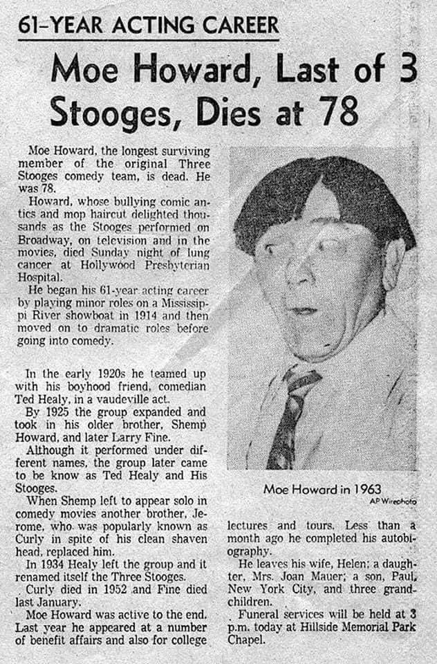 moe howard died - 61Year Acting Career Moe Howard, Last Last of 3 Stooges, Dies at 78 Moe Howard, the longest surviving member of the original Three Stooges comedy team, is dead. He was 78. Howard, whose bullying comic an. tics and mop haircut delighted t