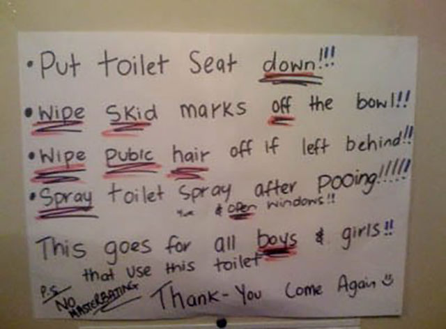 handwriting - Put toilet Seat down!!! Wide Skid marks off the bow!!! Wipe Pubic hair off if left behind!! Spray toilet Spray after pooing!! oper windows!! This goes for all boys & girls!! that use this toilet No Terratine Thank You Come Again