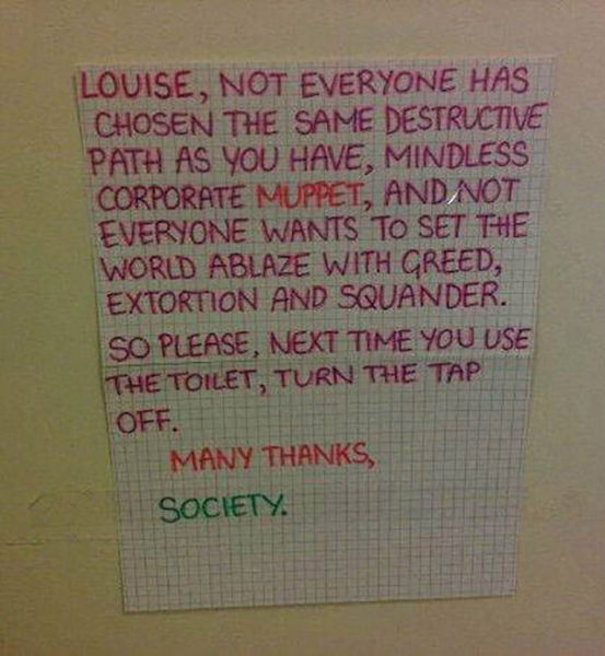 angry roommate notes - Louise, Not Everyone Has Chosen The Same Destructive Path As You Have, Mindless Corporate Muppet, And Not Everyone Wants To Set The World Ablaze With Creed, Extortion And Squander. So Please, Next Time You Use The Toilet, Turn The T