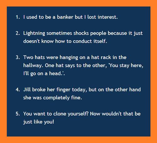 angle - 1. I used to be a banker but I lost interest. 2. Lightning sometimes shocks people because it just doesn't know how to conduct itself. 3. Two hats were hanging on a hat rack in the hallway. One hat says to the other, 'You stay here, I'll go on a h