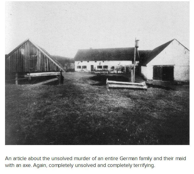 The most gruesome murder case in the history of Germany, this is the frightening tale of the Gruber family, who were found slaughtered in their own farmhouse by a violent pickaxe murderer. When the Munich police stepped into the Bavarian farmhouse on April 4, 1922, they were met with the horrifying sight of six cadavers adorning a room bathed in blood, their only clue, a pair of ghostly footprints and a plethora of paranormal activities that had broken loose months before.