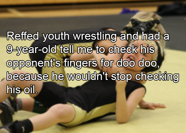 shoulder - Reffed youth wrestling and had a 9 year old tell me to check his opponent's fingers for doo doo, because he wouldn't stop checking his oil.