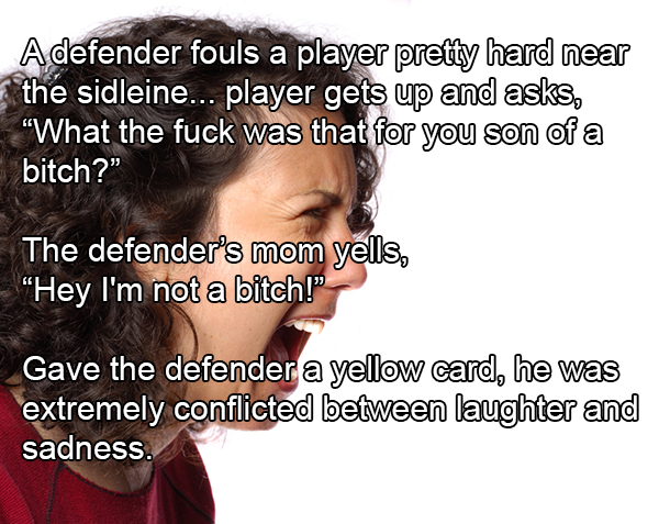 hairstyle - Adefender fouls a player pretty hard near the sidleine... player gets up and asks, "What the fuck was that for you son of a bitch?" The defender's mom yells, "Hey I'm not a bitch!" Gave the defender a yellow card, he was extremely conflicted b