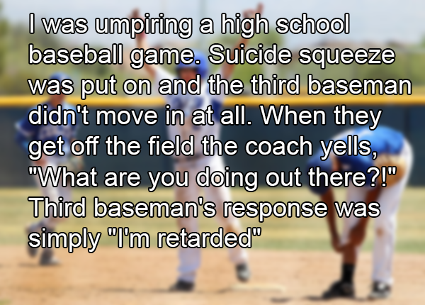photo caption - I was umpiring a high school baseball game. Suicide squeeze was put on and the third baseman didn't move in at all. When they get off the field the coach yells, "What are you doing out there?!" Third baseman's response was simply "I'm reta