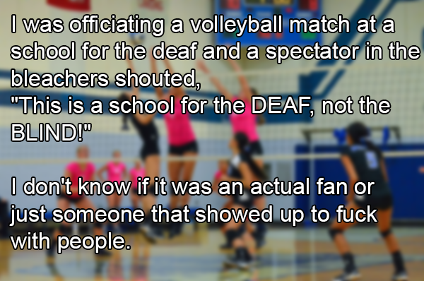 sport venue - I was officiating a volleyball match at a school for the deaf and a spectator in the bleachers shouted, "This is a school for the Deaf, not the Blind!" I don't know if it was an actual fan or just someone that showed up to fuck with people.