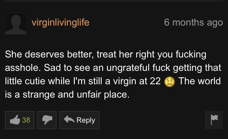 nice guy on pornhub - virginlivinglife 6 months ago She deserves better, treat her right you fucking asshole. Sad to see an ungrateful fuck getting that little cutie while I'm still a virgin at 22 @ The world, is a strange and unfair place.