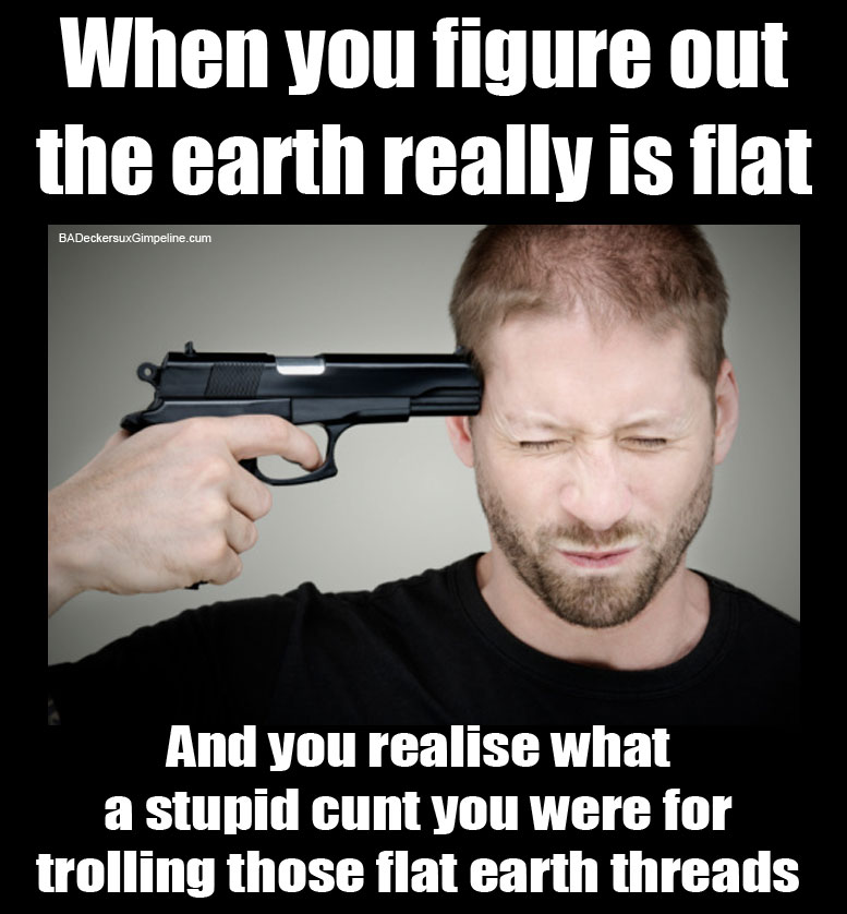 When you figure out that the earth really is flat, and you realise what a stupid cunt you were for trolling those flat earth threads.