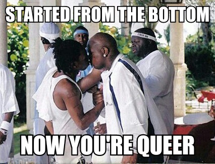 STARTED FROM THE BOTTOM NOW YOU'RE QUEER!