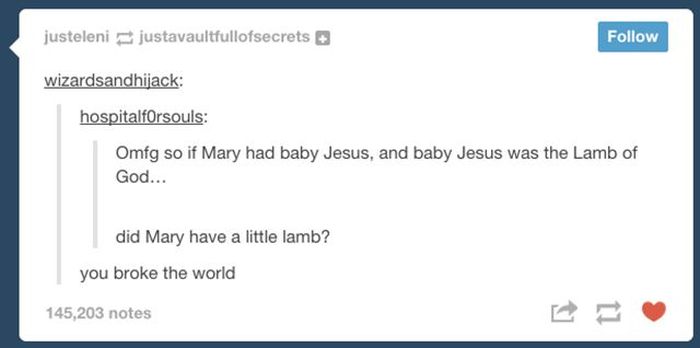 tumblr - web page - justeleni justavaultfullofsecrets wizardsandhijack hospitalforsouls Omfg so if Mary had baby Jesus, and baby Jesus was the Lamb of God... did Mary have a little lamb? you broke the world 145,203 notes