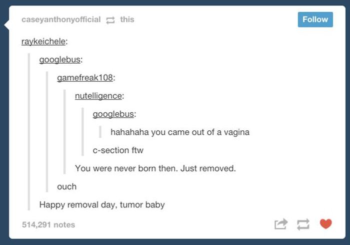 tumblr - baby tumblr posts - caseyanthonyofficial this raykeichele googlebus gamefreak108 nutelligence googlebus hahahaha you came out of a vagina Csection ftw You were never born then. Just removed. ouch Happy removal day, tumor baby 514,291 notes