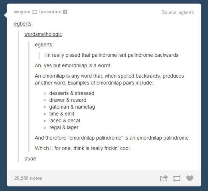 tumblr - cheese toastie - wuyientaesmiine Source egberts egberts wordsmythologic egberts im really pissed that palindrome isnt palindrome backwards Ah, yes but emordnilap is a word! An emornilap is any word that, when spelled backwards, produces another w