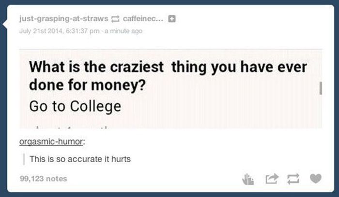 tumblr - posts to make you think - justgraspingatstraws caffeinec... 6 July 21st 2014, 37 pm a minute ago What is the craziest thing you have ever done for money? Go to College orgasmichumor This is so accurate it hurts 99,123 notes