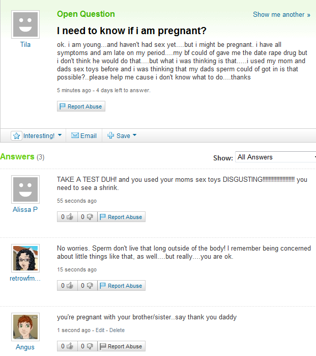 yahoo answers fail - Tila Open Question Show me another >> I need to know if i am pregnant? ok. i am young...and haven't had sex yet...but i might be pregnant. i have all symptoms and am late on my period....my bf could of gave me the date rape drug but i