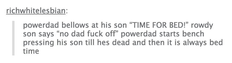 tumblr - twitter - richwhitelesbian powerdad bellows at his son Time For Bed!" rowdy son says "no dad fuck off" powerdad starts bench pressing his son till hes dead and then it is always bed time
