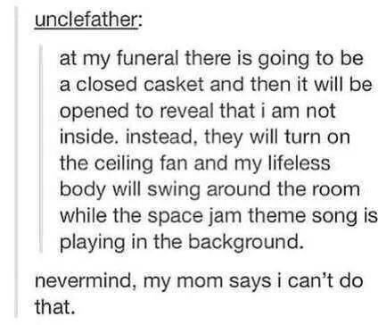 tumblr - ceiling fan funeral - unclefather at my funeral there is going to be a closed casket and then it will be opened to reveal that i am not inside. instead, they will turn on the ceiling fan and my lifeless body will swing around the room while the s