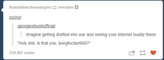 tumblr - document - thatradioactivevampire sweden sschol georgewbushofficial imagine getting drafted into war and seeing your internet buddy there "holy shit, is that you, bongfucker666?" 234,407 notes
