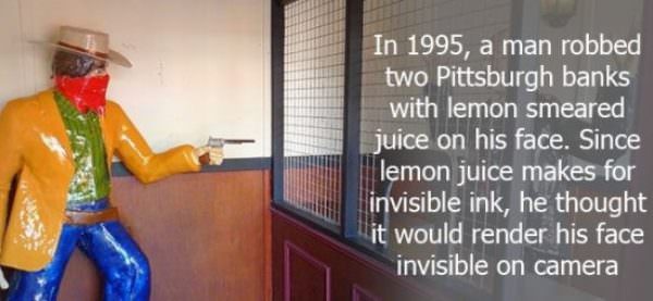 In 1995, a man robbed two Pittsburgh banks with lemon smeared juice on his face. Since lemon juice makes for invisible ink, he thought it would render his face invisible on camera