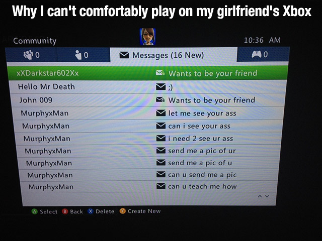 multimedia - Why I can't comfortably play on my girlfriend's Xbox Community O O Messages 16 New Ao Wants to be your friend XXDarkstar602xx Hello Mr Death John 009 MurphyxMan MurphyxMan MurphyxMan MurphyxMan MurphyxMan MurphyxMan MurphyxMan Wants to be you