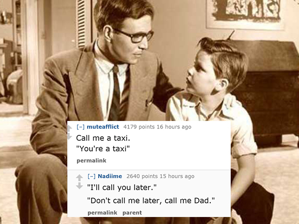 dad jokes-  conversation between father and son - muteafflict 4179 points 16 hours ago Call me a taxi. "You're a taxi" permalink Nadiime 2640 points 15 hours ago "I'll call you later." "Don't call me later, call me Dad." permalink parent