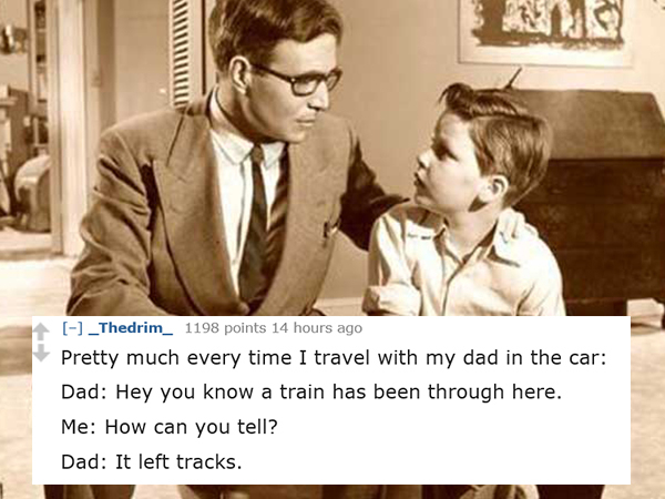 dad jokes-  conversation between father and son - _Thedrim_ 1198 points 14 hours ago Pretty much every time I travel with my dad in the car Dad Hey you know a train has been through here. Me How can you tell? Dad It left tracks.