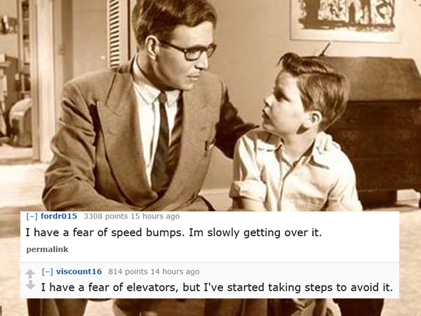 dad jokes-  conversation between father and son - fordr015 3308 points 15 hours ago I have a fear of speed bumps. Im slowly getting over it. permalink viscount 16 814 points 14 hours ago I have a fear of elevators, but I've started taking steps to avoid i