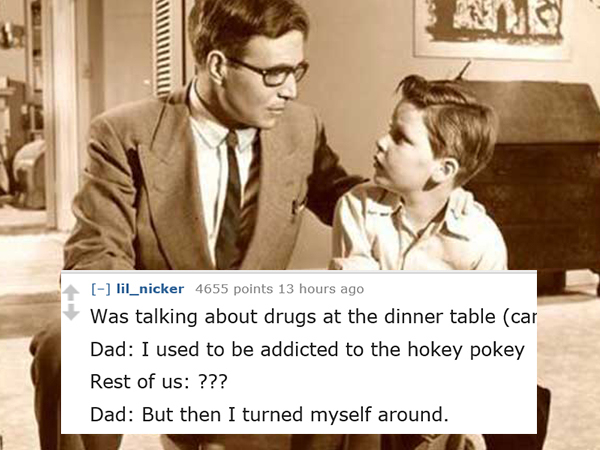 dad jokes-  conversation between father and son - lil_nicker 4655 points 13 hours ago Was talking about drugs at the dinner table car Dad I used to be addicted to the hokey pokey Rest of us ??? Dad But then I turned myself around.