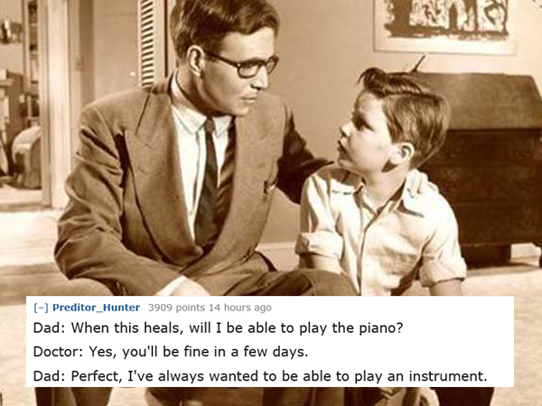 dad jokes-  conversation between father and son - Preditor_Hunter 3909 points 14 hours ago Dad When this heals, will I be able to play the piano? Doctor Yes, you'll be fine in a few days. Dad Perfect, I've always wanted to be able to play an instrument.