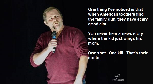 Stand-up comedy - One thing I've noticed is that when American toddlers find the family gun, they have scary good aim. You never hear a news story where the kid just wings his mom. One shot. One kill. That's their motto.